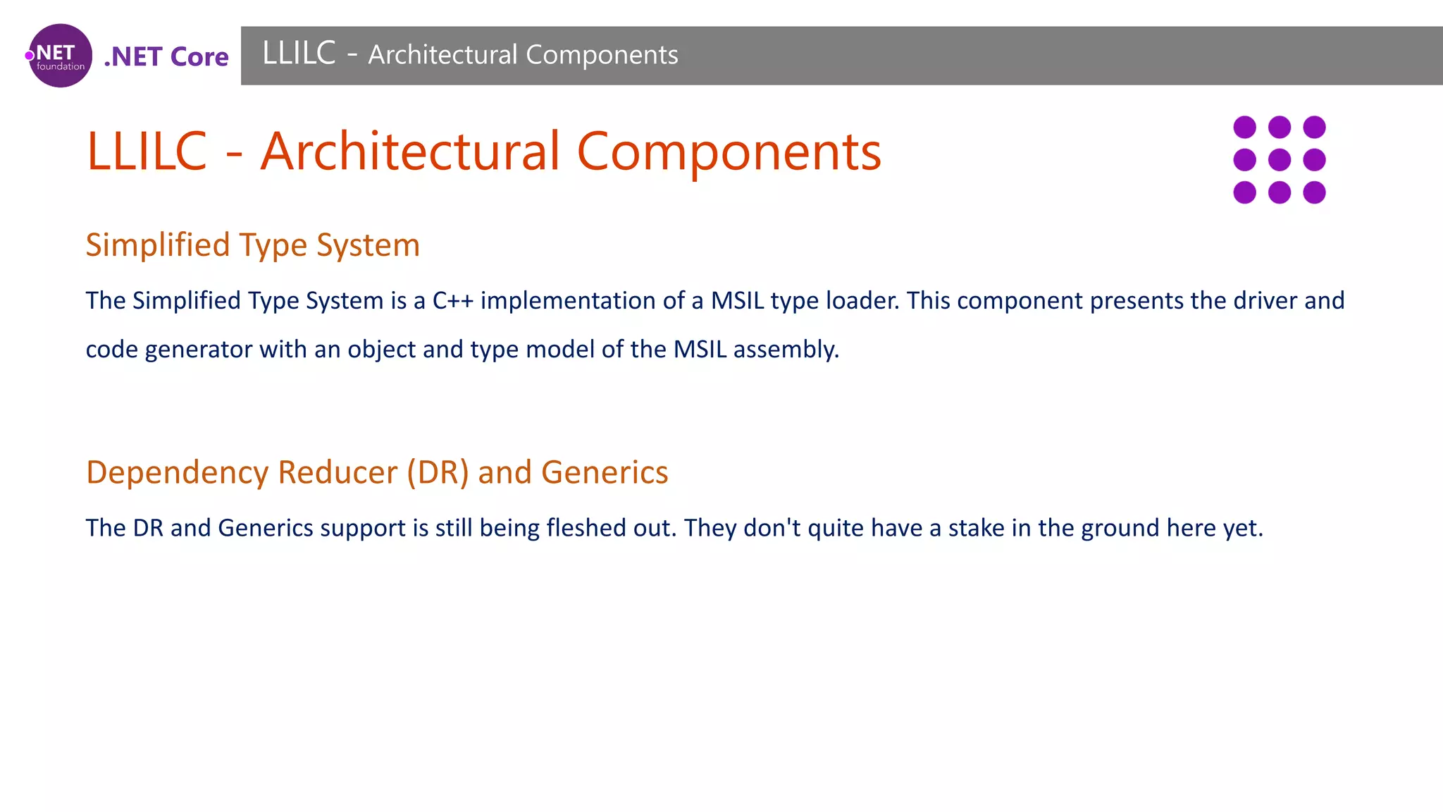 .NET Core LLILC - Architectural Components LLILC - Architectural Components Simplified Type System The Simplified Type System is a C++ implementation of a MSIL type loader. This component presents the driver and code generator with an object and type model of the MSIL assembly. Dependency Reducer (DR) and Generics The DR and Generics support is still being fleshed out. They don't quite have a stake in the ground here yet. 