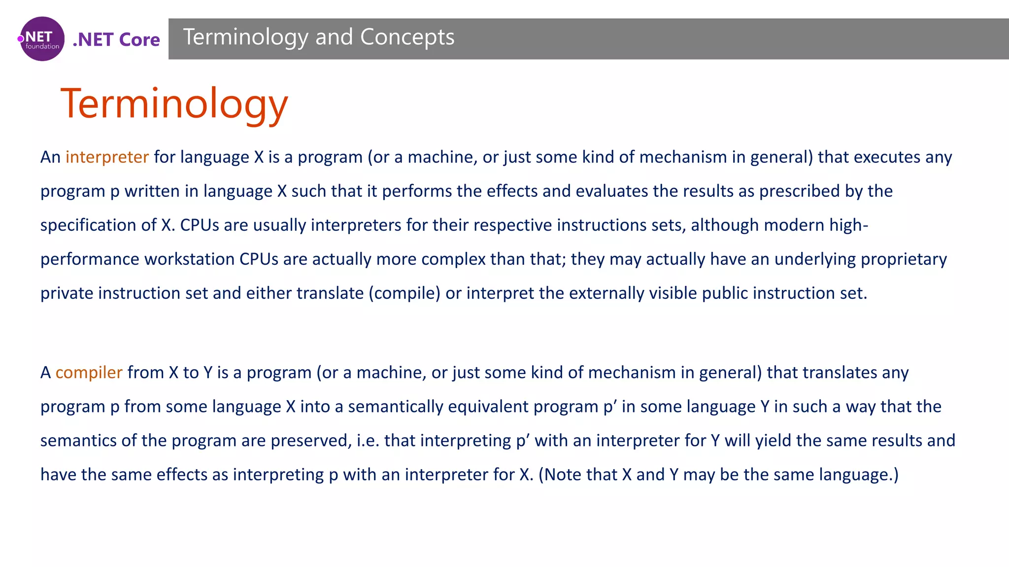 .NET Core Terminology Terminology and Concepts An interpreter for language X is a program (or a machine, or just some kind of mechanism in general) that executes any program p written in language X such that it performs the effects and evaluates the results as prescribed by the specification of X. CPUs are usually interpreters for their respective instructions sets, although modern high- performance workstation CPUs are actually more complex than that; they may actually have an underlying proprietary private instruction set and either translate (compile) or interpret the externally visible public instruction set. A compiler from X to Y is a program (or a machine, or just some kind of mechanism in general) that translates any program p from some language X into a semantically equivalent program p′ in some language Y in such a way that the semantics of the program are preserved, i.e. that interpreting p′ with an interpreter for Y will yield the same results and have the same effects as interpreting p with an interpreter for X. (Note that X and Y may be the same language.) 