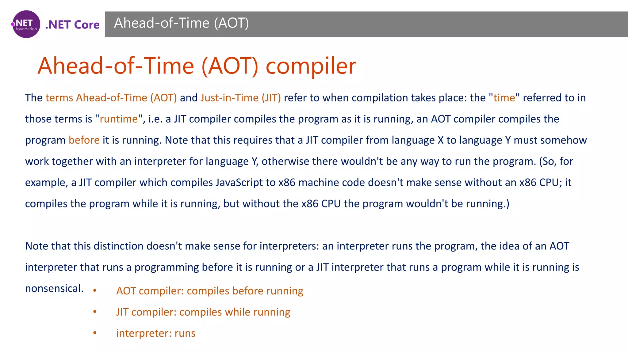 .NET Core Ahead-of-Time (AOT) compiler Ahead-of-Time (AOT) The terms Ahead-of-Time (AOT) and Just-in-Time (JIT) refer to when compilation takes place: the "time" referred to in those terms is "runtime", i.e. a JIT compiler compiles the program as it is running, an AOT compiler compiles the program before it is running. Note that this requires that a JIT compiler from language X to language Y must somehow work together with an interpreter for language Y, otherwise there wouldn't be any way to run the program. (So, for example, a JIT compiler which compiles JavaScript to x86 machine code doesn't make sense without an x86 CPU; it compiles the program while it is running, but without the x86 CPU the program wouldn't be running.) Note that this distinction doesn't make sense for interpreters: an interpreter runs the program, the idea of an AOT interpreter that runs a programming before it is running or a JIT interpreter that runs a program while it is running is nonsensical. • AOT compiler: compiles before running • JIT compiler: compiles while running • interpreter: runs 