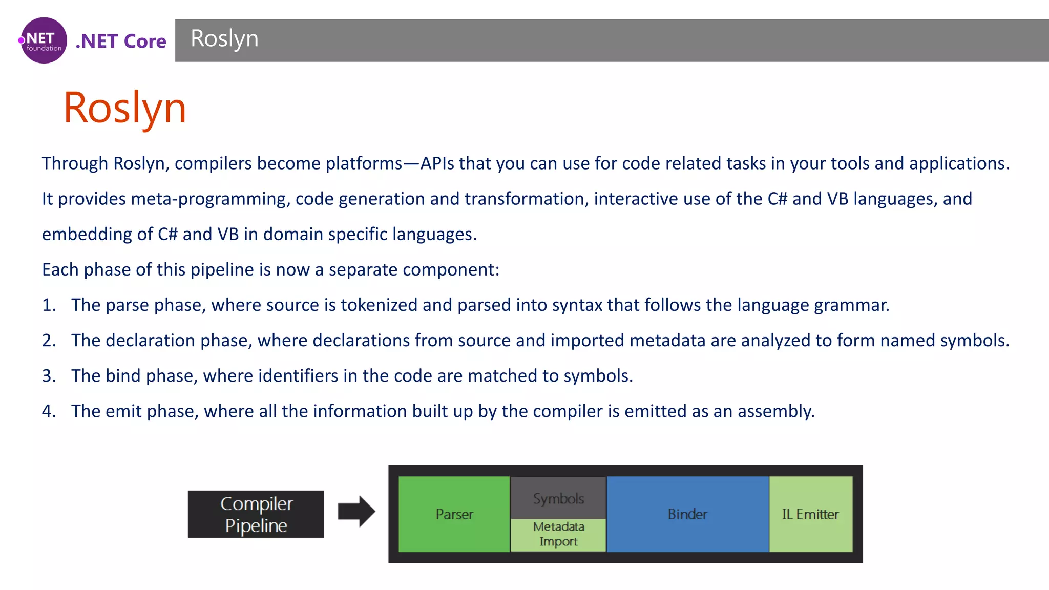 .NET Core Roslyn Roslyn Through Roslyn, compilers become platforms—APIs that you can use for code related tasks in your tools and applications. It provides meta-programming, code generation and transformation, interactive use of the C# and VB languages, and embedding of C# and VB in domain specific languages. Each phase of this pipeline is now a separate component: 1. The parse phase, where source is tokenized and parsed into syntax that follows the language grammar. 2. The declaration phase, where declarations from source and imported metadata are analyzed to form named symbols. 3. The bind phase, where identifiers in the code are matched to symbols. 4. The emit phase, where all the information built up by the compiler is emitted as an assembly. 