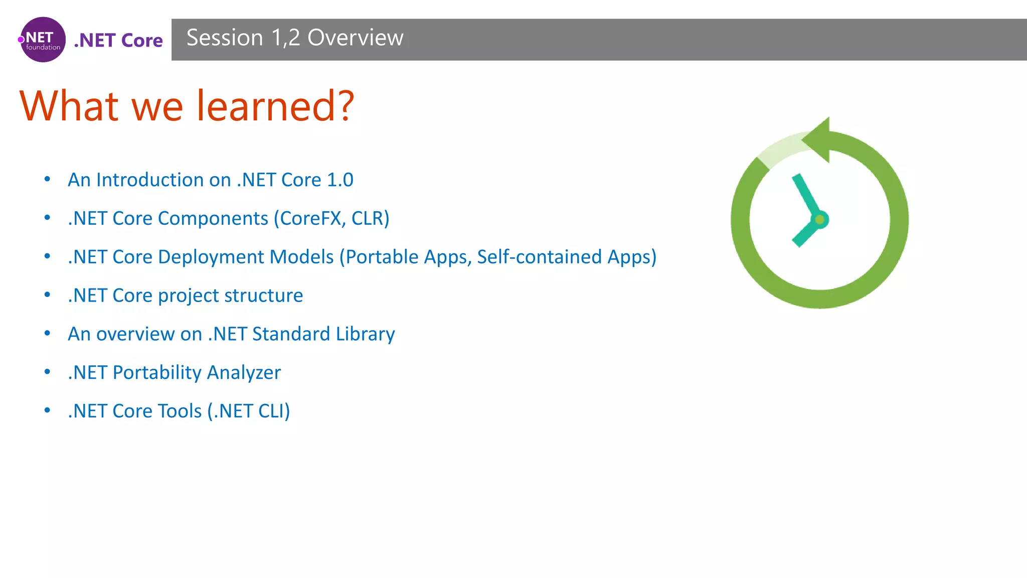 .NET Core What we learned? Session 1,2 Overview • An Introduction on .NET Core 1.0 • .NET Core Components (CoreFX, CLR) • .NET Core Deployment Models (Portable Apps, Self-contained Apps) • .NET Core project structure • An overview on .NET Standard Library • .NET Portability Analyzer • .NET Core Tools (.NET CLI) 