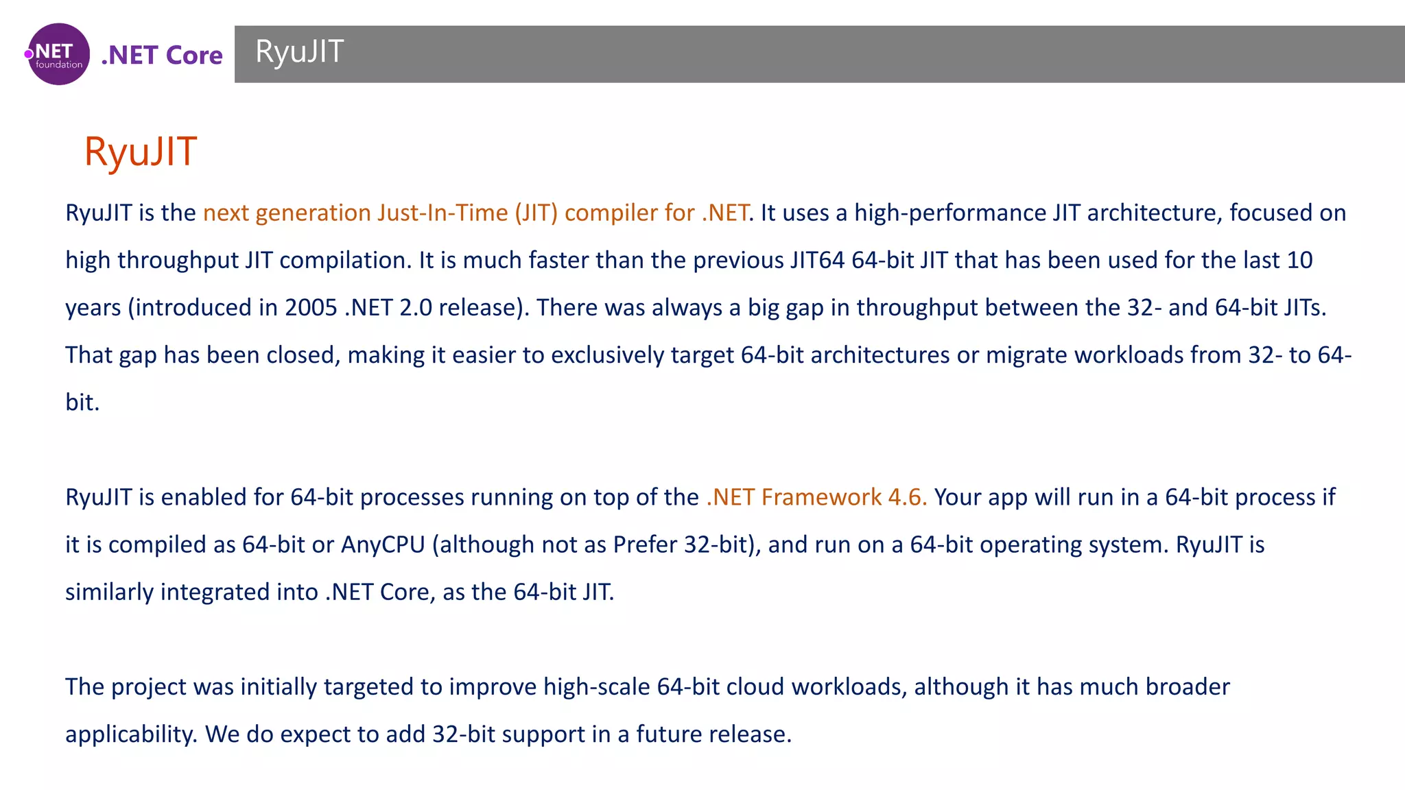 .NET Core RyuJIT RyuJIT RyuJIT is the next generation Just-In-Time (JIT) compiler for .NET. It uses a high-performance JIT architecture, focused on high throughput JIT compilation. It is much faster than the previous JIT64 64-bit JIT that has been used for the last 10 years (introduced in 2005 .NET 2.0 release). There was always a big gap in throughput between the 32- and 64-bit JITs. That gap has been closed, making it easier to exclusively target 64-bit architectures or migrate workloads from 32- to 64- bit. RyuJIT is enabled for 64-bit processes running on top of the .NET Framework 4.6. Your app will run in a 64-bit process if it is compiled as 64-bit or AnyCPU (although not as Prefer 32-bit), and run on a 64-bit operating system. RyuJIT is similarly integrated into .NET Core, as the 64-bit JIT. The project was initially targeted to improve high-scale 64-bit cloud workloads, although it has much broader applicability. We do expect to add 32-bit support in a future release. 
