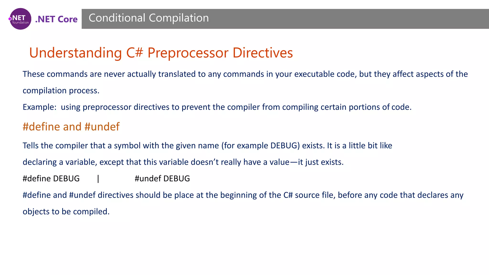 .NET Core Understanding C# Preprocessor Directives Conditional Compilation These commands are never actually translated to any commands in your executable code, but they affect aspects of the compilation process. Example: using preprocessor directives to prevent the compiler from compiling certain portions of code. #define and #undef Tells the compiler that a symbol with the given name (for example DEBUG) exists. It is a little bit like declaring a variable, except that this variable doesn’t really have a value—it just exists. #define DEBUG | #undef DEBUG #define and #undef directives should be place at the beginning of the C# source file, before any code that declares any objects to be compiled. 