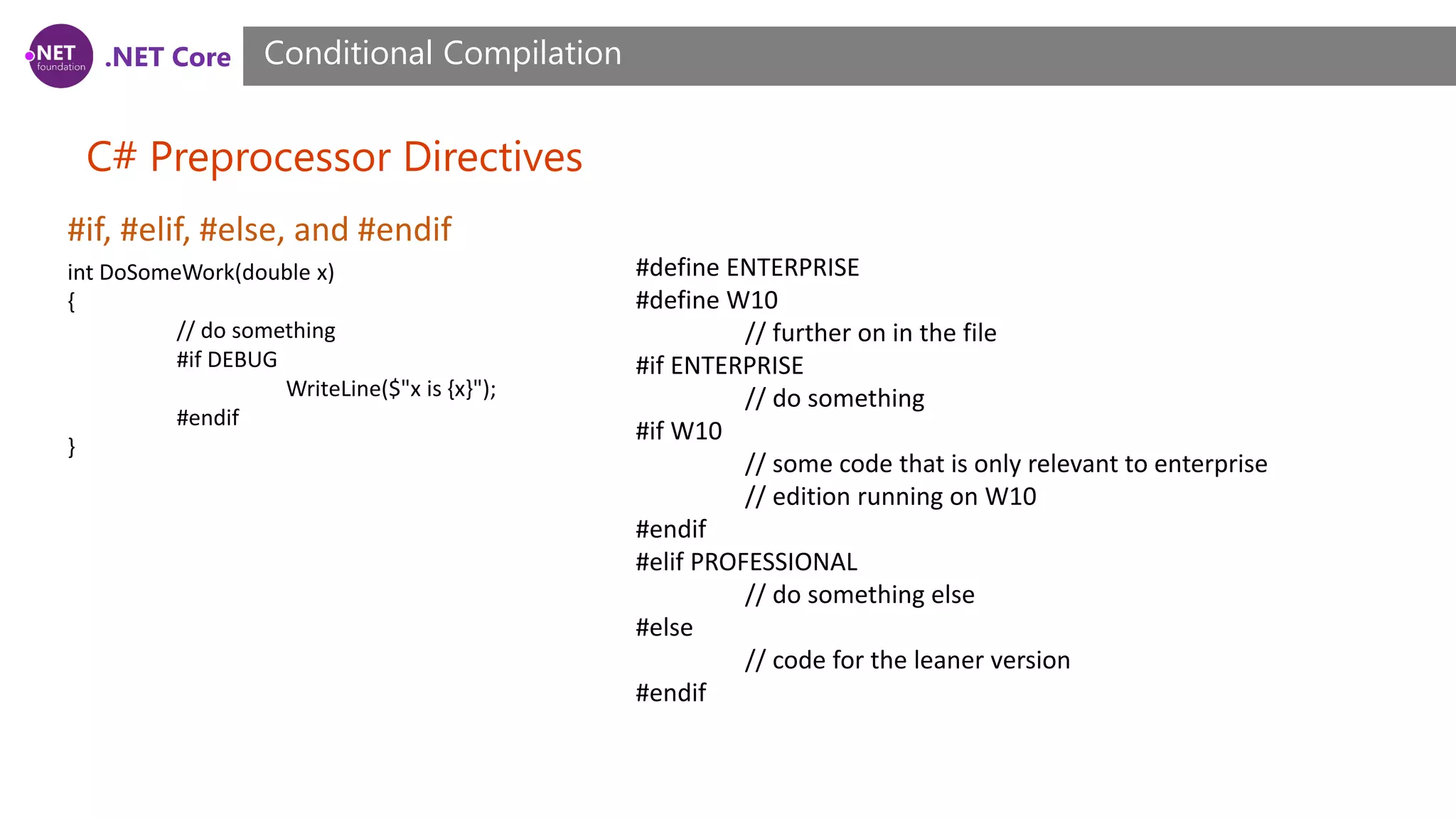 .NET Core C# Preprocessor Directives Conditional Compilation #if, #elif, #else, and #endif int DoSomeWork(double x) { // do something #if DEBUG WriteLine($"x is {x}"); #endif } #define ENTERPRISE #define W10 // further on in the file #if ENTERPRISE // do something #if W10 // some code that is only relevant to enterprise // edition running on W10 #endif #elif PROFESSIONAL // do something else #else // code for the leaner version #endif 