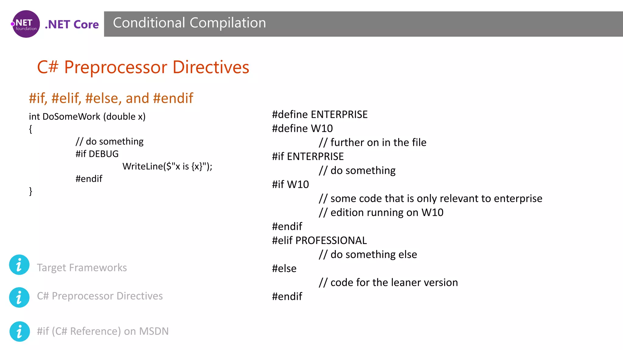 .NET Core C# Preprocessor Directives Conditional Compilation #if, #elif, #else, and #endif int DoSomeWork (double x) { // do something #if DEBUG WriteLine($"x is {x}"); #endif } #define ENTERPRISE #define W10 // further on in the file #if ENTERPRISE // do something #if W10 // some code that is only relevant to enterprise // edition running on W10 #endif #elif PROFESSIONAL // do something else #else // code for the leaner version #endif Target Frameworks C# Preprocessor Directives #if (C# Reference) on MSDN 