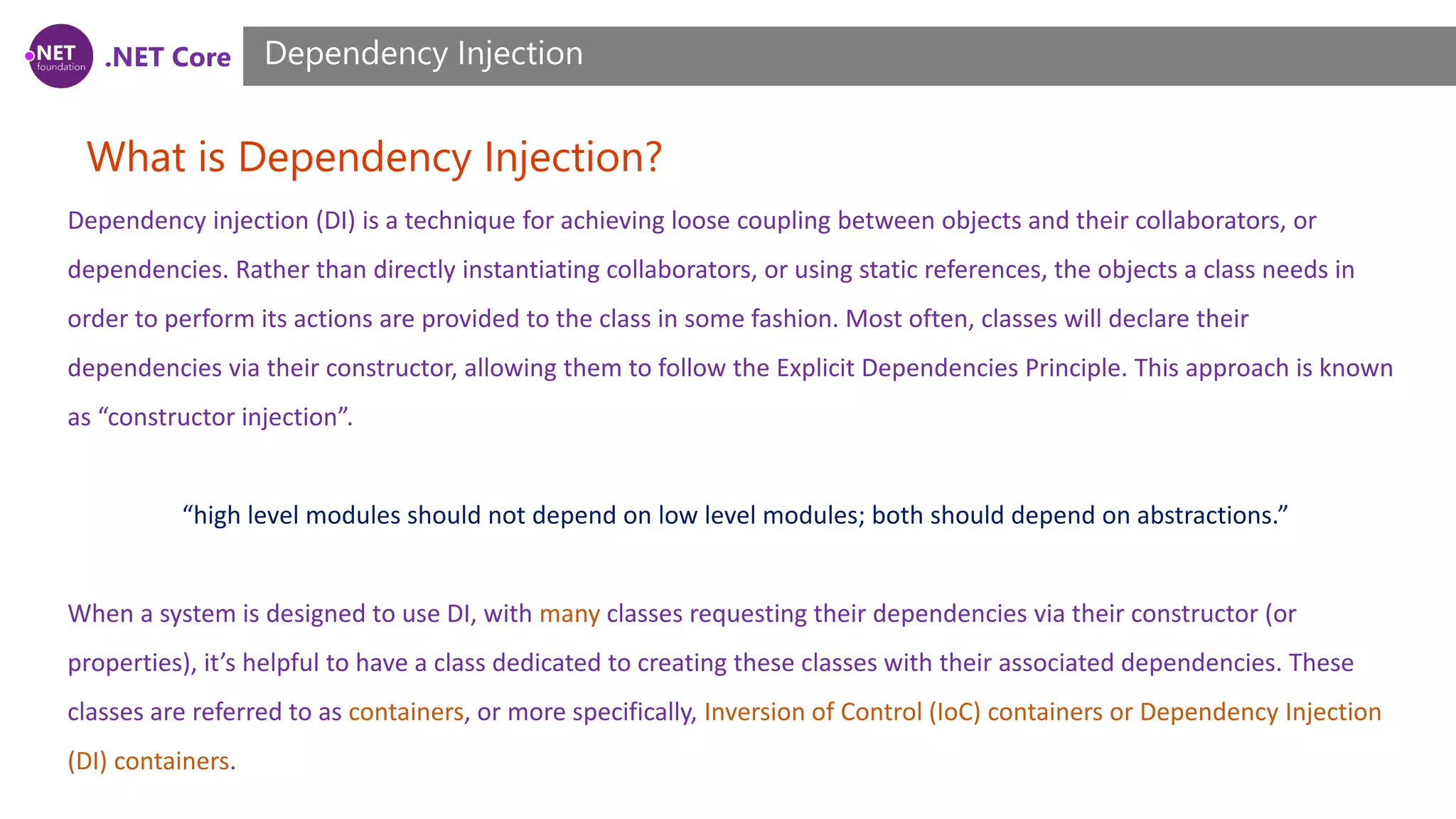 .NET Core What is Dependency Injection? Dependency Injection Dependency injection (DI) is a technique for achieving loose coupling between objects and their collaborators, or dependencies. Rather than directly instantiating collaborators, or using static references, the objects a class needs in order to perform its actions are provided to the class in some fashion. Most often, classes will declare their dependencies via their constructor, allowing them to follow the Explicit Dependencies Principle. This approach is known as “constructor injection”. “high level modules should not depend on low level modules; both should depend on abstractions.” When a system is designed to use DI, with many classes requesting their dependencies via their constructor (or properties), it’s helpful to have a class dedicated to creating these classes with their associated dependencies. These classes are referred to as containers, or more specifically, Inversion of Control (IoC) containers or Dependency Injection (DI) containers. 