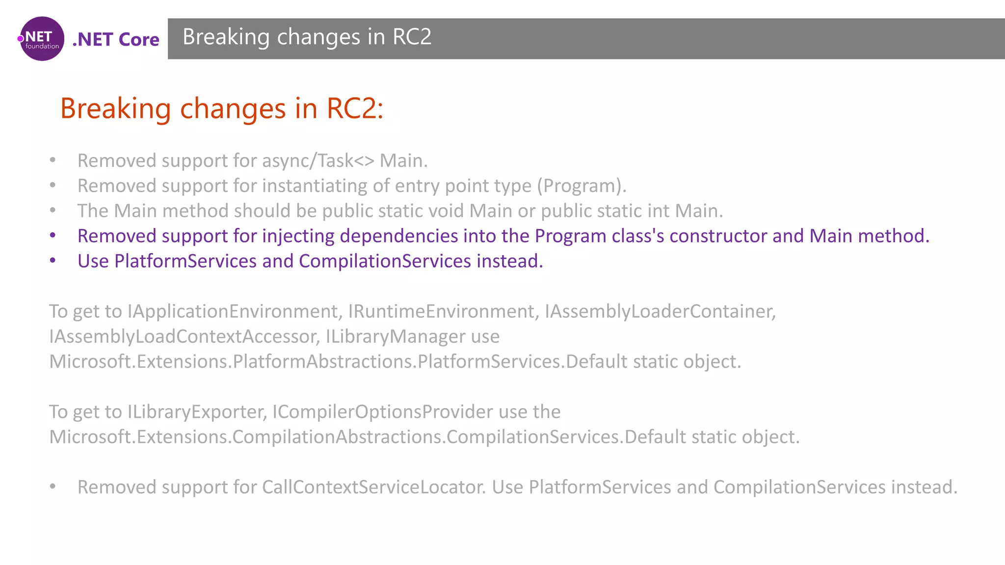 .NET Core Breaking changes in RC2: Breaking changes in RC2 • Removed support for async/Task<> Main. • Removed support for instantiating of entry point type (Program). • The Main method should be public static void Main or public static int Main. • Removed support for injecting dependencies into the Program class's constructor and Main method. • Use PlatformServices and CompilationServices instead. To get to IApplicationEnvironment, IRuntimeEnvironment, IAssemblyLoaderContainer, IAssemblyLoadContextAccessor, ILibraryManager use Microsoft.Extensions.PlatformAbstractions.PlatformServices.Default static object. To get to ILibraryExporter, ICompilerOptionsProvider use the Microsoft.Extensions.CompilationAbstractions.CompilationServices.Default static object. • Removed support for CallContextServiceLocator. Use PlatformServices and CompilationServices instead. 