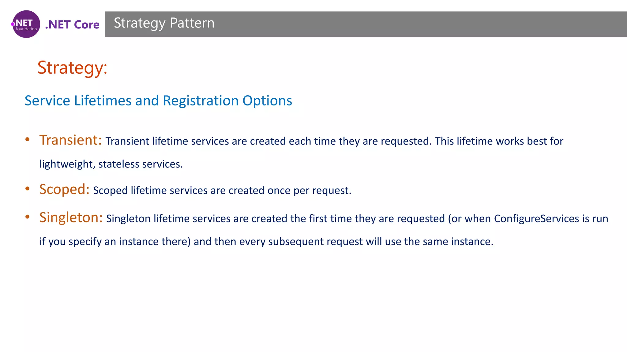 .NET Core Strategy: Strategy Pattern Service Lifetimes and Registration Options • Transient: Transient lifetime services are created each time they are requested. This lifetime works best for lightweight, stateless services. • Scoped: Scoped lifetime services are created once per request. • Singleton: Singleton lifetime services are created the first time they are requested (or when ConfigureServices is run if you specify an instance there) and then every subsequent request will use the same instance. 