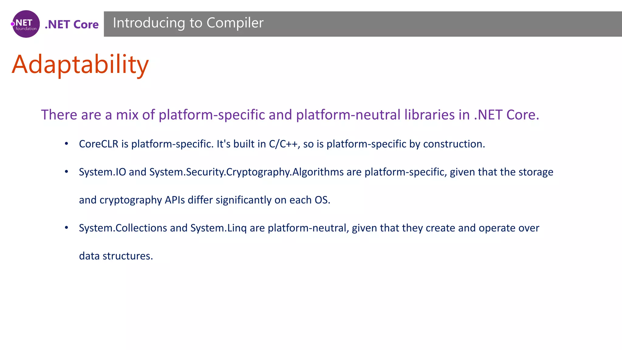 .NET Core Adaptability Introducing to Compiler There are a mix of platform-specific and platform-neutral libraries in .NET Core. • CoreCLR is platform-specific. It's built in C/C++, so is platform-specific by construction. • System.IO and System.Security.Cryptography.Algorithms are platform-specific, given that the storage and cryptography APIs differ significantly on each OS. • System.Collections and System.Linq are platform-neutral, given that they create and operate over data structures. 
