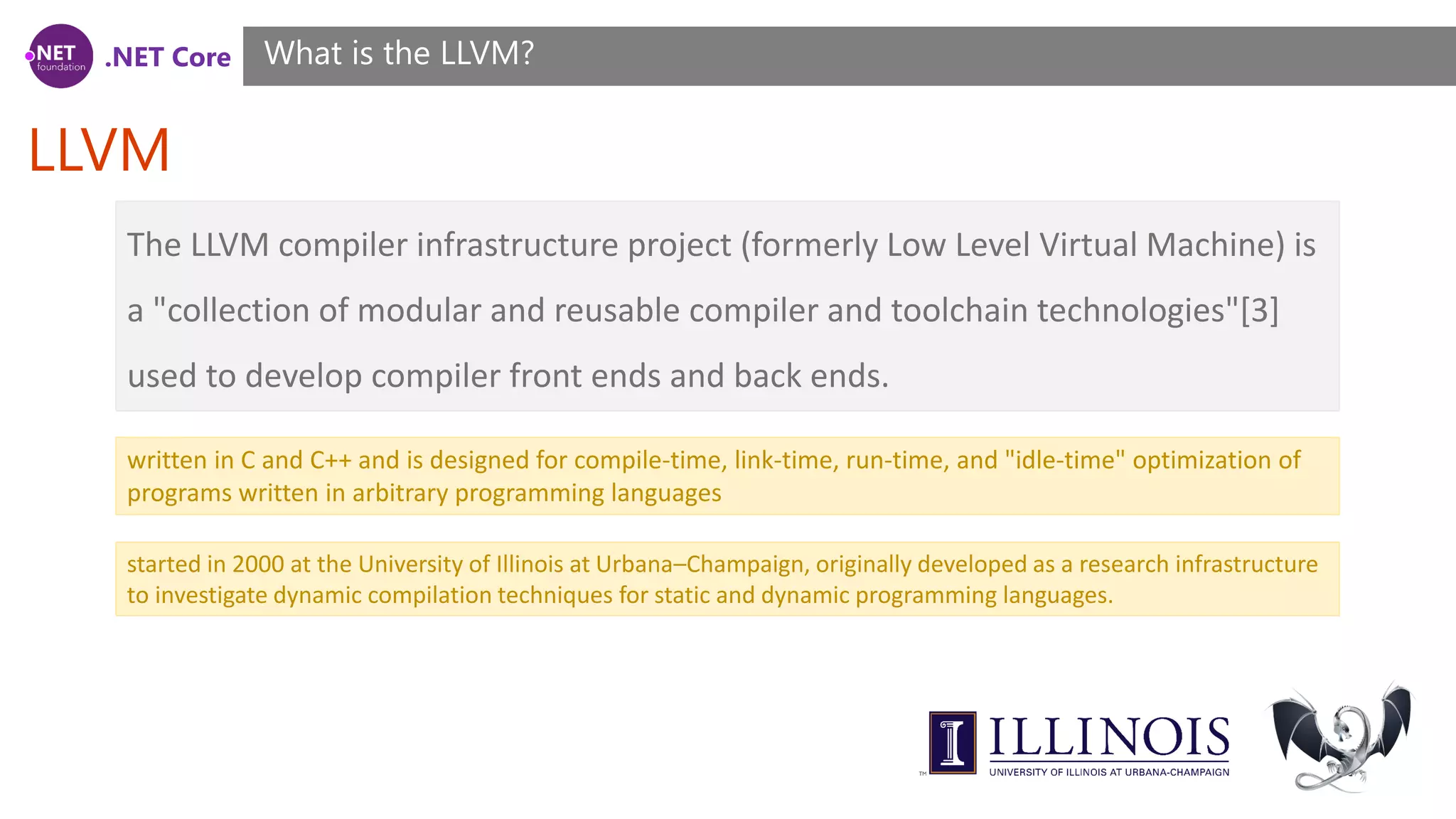 .NET Core LLVM What is the LLVM? The LLVM compiler infrastructure project (formerly Low Level Virtual Machine) is a "collection of modular and reusable compiler and toolchain technologies"[3] used to develop compiler front ends and back ends. written in C and C++ and is designed for compile-time, link-time, run-time, and "idle-time" optimization of programs written in arbitrary programming languages started in 2000 at the University of Illinois at Urbana–Champaign, originally developed as a research infrastructure to investigate dynamic compilation techniques for static and dynamic programming languages. 