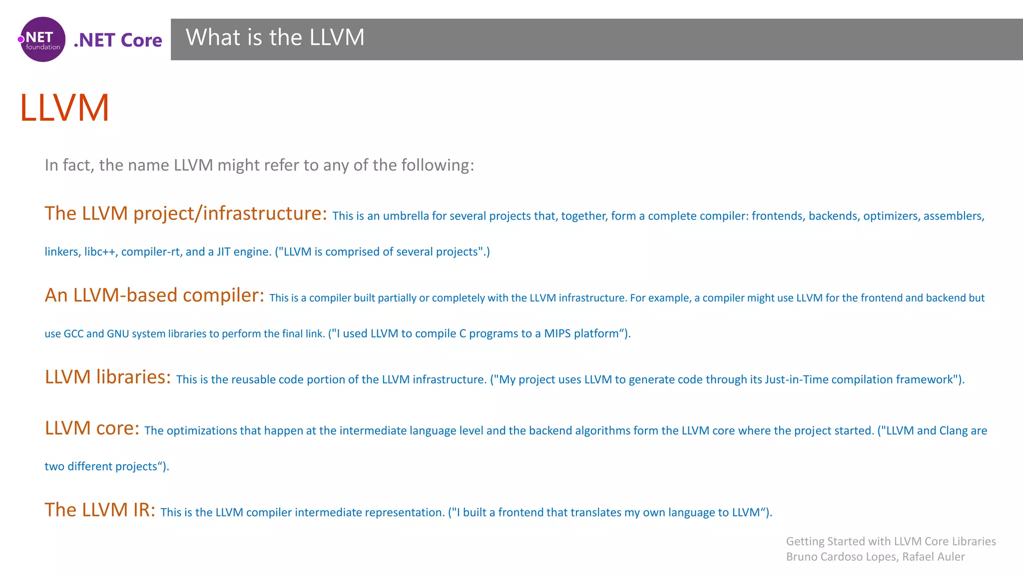 .NET Core LLVM What is the LLVM In fact, the name LLVM might refer to any of the following: The LLVM project/infrastructure: This is an umbrella for several projects that, together, form a complete compiler: frontends, backends, optimizers, assemblers, linkers, libc++, compiler-rt, and a JIT engine. ("LLVM is comprised of several projects".) An LLVM-based compiler: This is a compiler built partially or completely with the LLVM infrastructure. For example, a compiler might use LLVM for the frontend and backend but use GCC and GNU system libraries to perform the final link. ("I used LLVM to compile C programs to a MIPS platform“). LLVM libraries: This is the reusable code portion of the LLVM infrastructure. ("My project uses LLVM to generate code through its Just-in-Time compilation framework"). LLVM core: The optimizations that happen at the intermediate language level and the backend algorithms form the LLVM core where the project started. ("LLVM and Clang are two different projects“). The LLVM IR: This is the LLVM compiler intermediate representation. ("I built a frontend that translates my own language to LLVM“). Getting Started with LLVM Core Libraries Bruno Cardoso Lopes, Rafael Auler 
