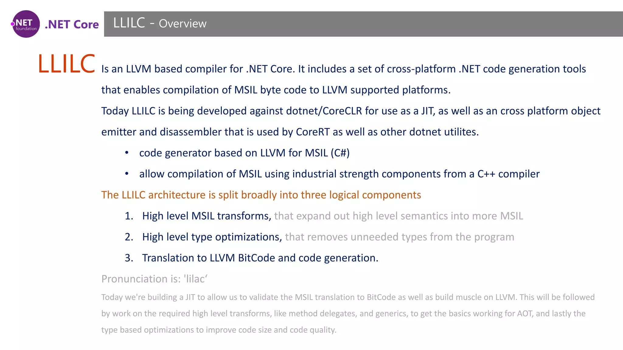 .NET Core LLILC LLILC - Overview Is an LLVM based compiler for .NET Core. It includes a set of cross-platform .NET code generation tools that enables compilation of MSIL byte code to LLVM supported platforms. Today LLILC is being developed against dotnet/CoreCLR for use as a JIT, as well as an cross platform object emitter and disassembler that is used by CoreRT as well as other dotnet utilites. • code generator based on LLVM for MSIL (C#) • allow compilation of MSIL using industrial strength components from a C++ compiler The LLILC architecture is split broadly into three logical components 1. High level MSIL transforms, that expand out high level semantics into more MSIL 2. High level type optimizations, that removes unneeded types from the program 3. Translation to LLVM BitCode and code generation. Pronunciation is: 'lilac‘ Today we're building a JIT to allow us to validate the MSIL translation to BitCode as well as build muscle on LLVM. This will be followed by work on the required high level transforms, like method delegates, and generics, to get the basics working for AOT, and lastly the type based optimizations to improve code size and code quality. 