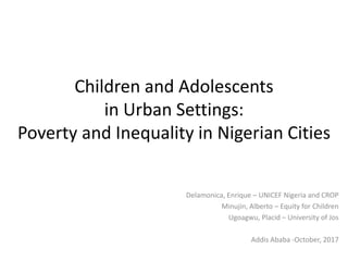 Children and Adolescents
in Urban Settings:
Poverty and Inequality in Nigerian Cities
Delamonica, Enrique – UNICEF Nigeria and CROP
Minujin, Alberto – Equity for Children
Ugoagwu, Placid – University of Jos
Addis Ababa -October, 2017
 