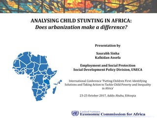 ANALYSING CHILD STUNTING IN AFRICA:
Does urbanization make a difference?
Presentation by
Saurabh Sinha
Kalkidan Assefa
Employment and Social Protection
Social Development Policy Division, UNECA
International Conference ‘Putting Children First: Identifying
Solutions and Taking Action to Tackle Child Poverty and Inequality
in Africa’
23-25 October 2017, Addis Ababa, Ethiopia
 