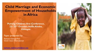 Child Marriage and Economic
Empowerment of Households
in Africa
Putting Children first Conference,
23- 25th October,Addis Ababa,
Ethiopia
Paper presented by:
Barbara Kalima-Phiri
World Vision International
barbara_kalima-phiri@wvi.org
 