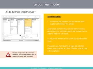 Formateur : Kevin Coppens – www.kevin-coppens.com
Le business model
3.1 Le Business Model Canvas 4
Relation client
Relation client :
- Ensemble de moyens mis en œuvre pour
capter et fidéliser vos clients
Assistance personnelle, service personnalisé,
réduction, etc. sont des outils qui peuvent vous
aider à fidéliser un client.
=> Toujours remercier un client qui achète chez
vous.
S’assurer que l’on fournit le type de relation
client attendue par le client. Vérifier que le coût
est acceptable.
Le coût d’acquisition d’un nouveau
client est beaucoup plus élevé que la
fidélisation d’un client existant !
 
