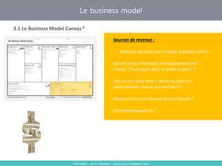 Formateur : Kevin Coppens – www.kevin-coppens.com
Le business model
3.1 Le Business Model Canvas 4
Sources de revenus
Sources de revenus :
- Revenus générés par chaque segment-client.
Qu’est ce qui intéresse principalement vos
clients ? Pour quoi sont ils prêts à payer ?
Est-ce un « one-shot » price ou bien un
abonnement annuel ou mensuel ?
Recevez-vous un revenu de la publicité ?
Comment payent-ils ?
 