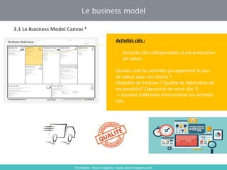 Formateur : Kevin Coppens – www.kevin-coppens.com
Le business model
3.1 Le Business Model Canvas 4
Activités clés
Activités clés :
- Activités clés indispensables à ma production
de valeur.
Quelles sont les activités qui apportent le plus
de valeur pour vos clients ?
(Rapidité de livraison ? Qualité de fabrication de
vos produits? Ergonomie de votre site ?)
-> Souvent préférable d’internaliser les activités
clés.
 