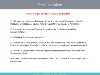 Travail à réaliser
Formateur : Kevin Coppens – www.kevin-coppens.com
A m’envoyer par email pour le 17/12 au plus tard !
1.1. Décrivez succinctement les étapes de votre projet (planification des tâches à
effectuer). N’hésitez pas, pour ce faire, à vous référer au plan de la formation.
1.2. Présentez votre produit/gamme de produits. Le cas échéant, produits
complémentaires.
1.3. Quel type de clientèle visez-vous ?
1.4. Analyse de la concurrence : faites un état des lieux de vos concurrents potentiels
offrant le même type de produit. (même catégorie ex : articles de décoration design)
1.5. Evaluez le coût de l’utilisation d’une plate-forme en fonction des fonctionnalités
choisies sur celle-ci.
1.6. Estimez le temps que vous devrez consacrer : - A la création du site - Au suivi et à la
maintenance
 