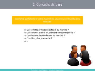2. Concepts de base
Formateur : Kevin Coppens – www.kevin-coppens.com
Connaître parfaitement votre marché est souvent une des clés de la
réussite.
 Qui sont les principaux acteurs du marché ?
 Qui sont vos clients ? Comment consomment-ils ?
 Quelles sont les tendances du marché ?
 Combien pèse le marché ?
 …
 