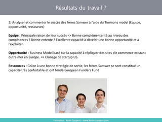 Résultats du travail ?
Formateur : Kevin Coppens – www.kevin-coppens.com
2) Analyser et commenter le succès des frères Samwer à l’aide du Timmons model (Equipe,
opportunité, ressources)
Equipe : Principale raison de leur succès => Bonne complémentarité au niveau des
compétences / Bonne entente / Excellente capacité à déceler une bonne opportunité et à
l’exploiter
Opportunité : Business Model basé sur la capacité à répliquer des sites d’e-commerce existant
outre mer en Europe. => Clonage de startup US.
Ressources : Grâce à une bonne stratégie de sortie, les frères Samwer se sont constitué un
capacité très confortable et ont fondé European Funders Fund
 