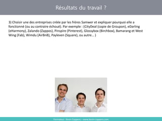 Résultats du travail ?
Formateur : Kevin Coppens – www.kevin-coppens.com
3) Choisir une des entreprises créée par les frères Samwer et expliquer pourquoi elle a
fonctionné (ou au contraire échoué). Par exemple : (CityDeal (copie de Groupon), eDarling
(eHarmony), Zalando (Zappos), Pinspire (Pinterest), Glossybox (Birchbox), Bamarang et West
Wing (Fab), Wimdu (AirBnB), Payleven (Square), ou autre… )
 