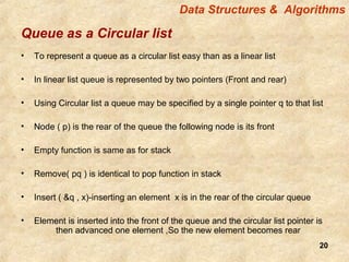 20
Queue as a Circular list
• To represent a queue as a circular list easy than as a linear list
• In linear list queue is represented by two pointers (Front and rear)
• Using Circular list a queue may be specified by a single pointer q to that list
• Node ( p) is the rear of the queue the following node is its front
• Empty function is same as for stack
• Remove( pq ) is identical to pop function in stack
• Insert ( &q , x)-inserting an element x is in the rear of the circular queue
• Element is inserted into the front of the queue and the circular list pointer is
then advanced one element ,So the new element becomes rear
Data Structures & Algorithms
 