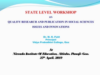 STATE LEVEL WORKSHOP
ON
QUALITY RESEARCH AND PUBLICATION IN SOCIAL SCIENCES
ISSUES AND INNOVATIONS
Dr. M. R. Patil
Principal
Vidya Prabodhini College, Goa
At
NirmalaInstituteOf Education, Altinho, Panaji- Goa.
27th
April, 2019
 