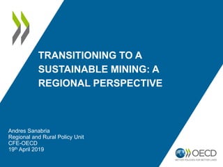 TRANSITIONING TO A
SUSTAINABLE MINING: A
REGIONAL PERSPECTIVE
Andres Sanabria
Regional and Rural Policy Unit
CFE-OECD
19th April 2019
 