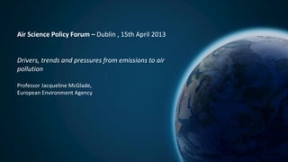 Air Science Policy Forum – Dublin , 15th April 2013
Drivers, trends and pressures from emissions to air
pollution
Professor Jacqueline McGlade,
European Environment Agency
 