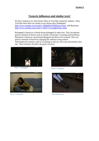 Session 3:



                            ‘Generic influences and similar texts’
      We have looked at two short horror films on YouTube created by students. These
      YouTube short films are similar to our chosen idea, Kidnapped:
      http://www.youtube.com/watch?v=Z0bg0IeSLF8&feature=plcp and Basement:
      http://www.youtube.com/watch?v=BtVU7vyoAIg&feature=plcp

      Kidnapped is based on a female being kidnapped at night time. They incorporate
      generic elements of horror such as sounds of footsteps, screaming and heartbeats.
      Basement is based on a girl being kidnapped and about to be tortured. They use
      generic elements of horror by engaging the audience using camera
      shots/angles/movements, such as a zooming in and out, close ups and extreme close
      ups. These elements all add to the genre of horror.




      Photo 1 - Kidnapped                        Photo 2- Kidnapped




Photo A - Basement                                Photo B Basement
 