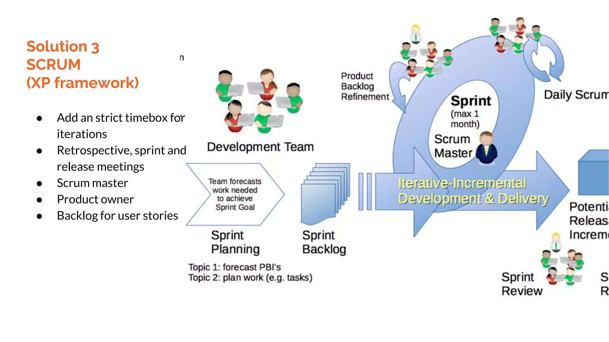 Solution 3
SCRUM
(XP framework)
● Add an strict timebox for
iterations
● Retrospective, sprint and
release meetings
● Scrum master
● Product owner
● Backlog for user stories
 