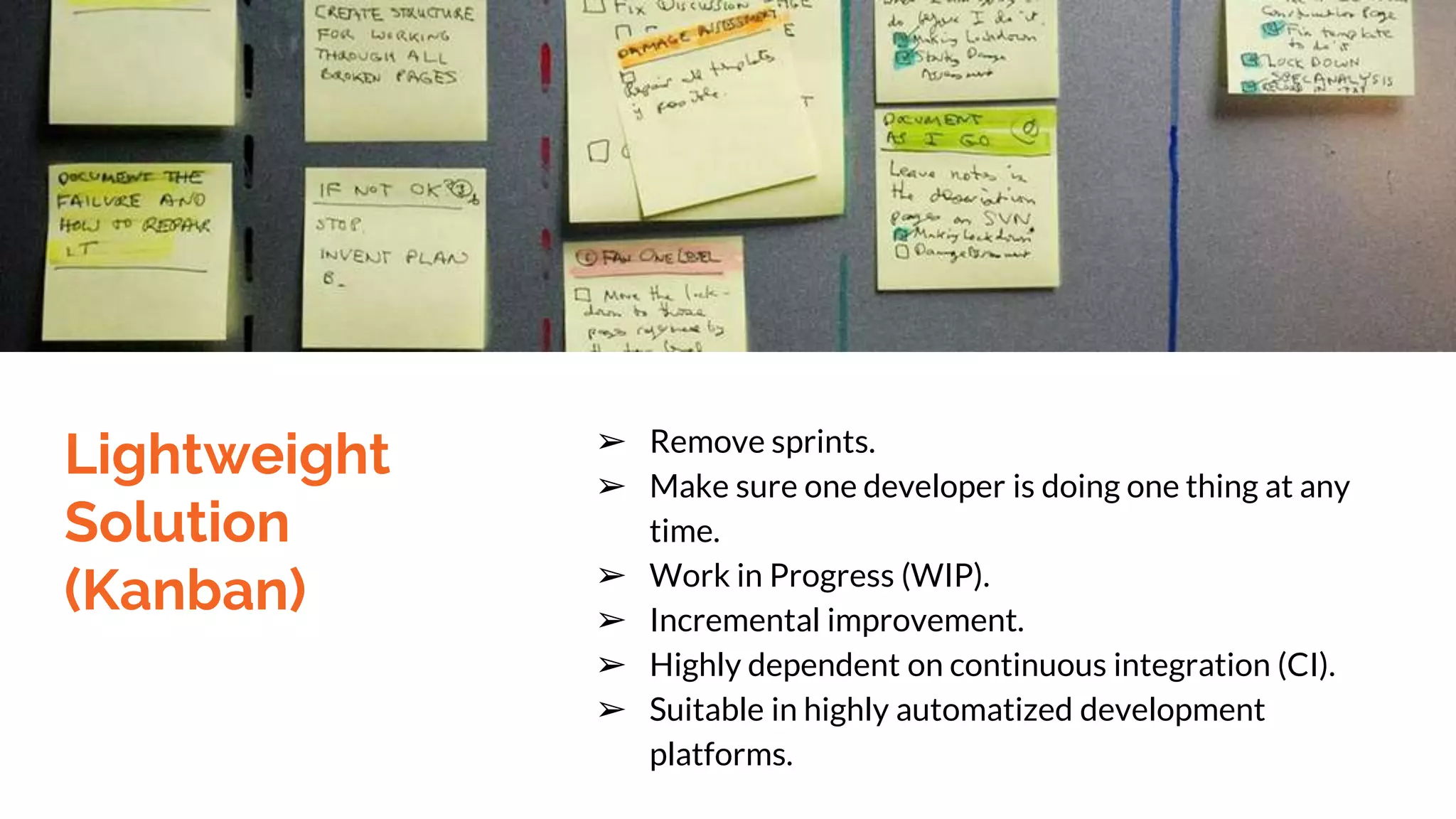 Lightweight
Solution
(Kanban)
➢ Remove sprints.
➢ Make sure one developer is doing one thing at any
time.
➢ Work in Progress (WIP).
➢ Incremental improvement.
➢ Highly dependent on continuous integration (CI).
➢ Suitable in highly automatized development
platforms.
 