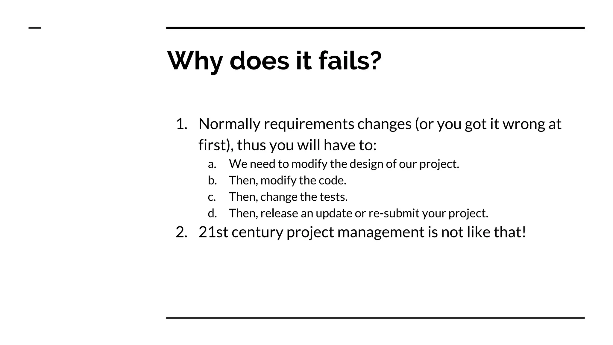 Why does it fails?
1. Normally requirements changes (or you got it wrong at
first), thus you will have to:
a. We need to modify the design of our project.
b. Then, modify the code.
c. Then, change the tests.
d. Then, release an update or re-submit your project.
2. 21st century project management is not like that!
 