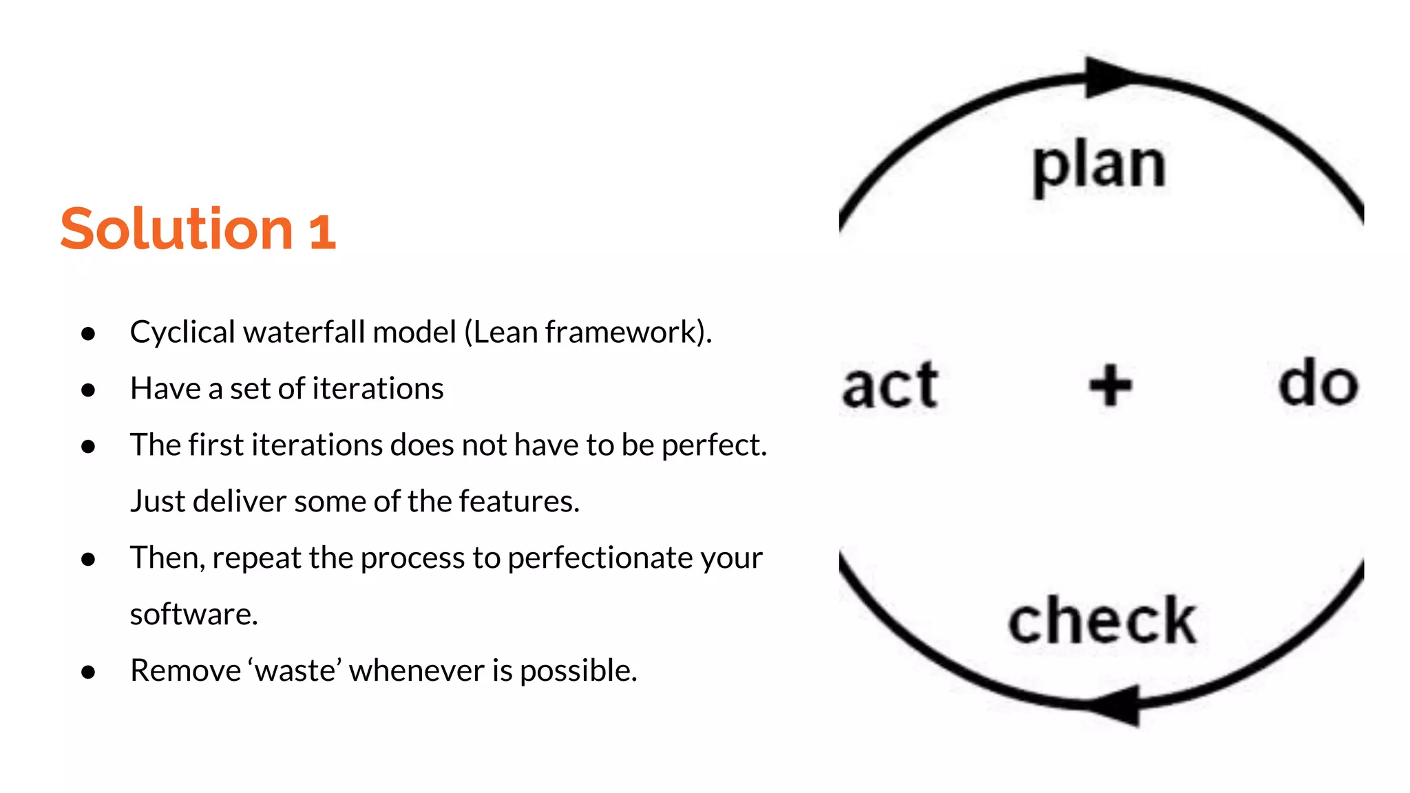 Solution 1
● Cyclical waterfall model (Lean framework).
● Have a set of iterations
● The first iterations does not have to be perfect.
Just deliver some of the features.
● Then, repeat the process to perfectionate your
software.
● Remove ‘waste’ whenever is possible.
 