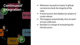 Continuous
Integration
➢ Whenever we push to master in github,
run tests to check the integrity of the
code.
➢ If tests success, then deploy our project or
create release.
➢ This happens automatically, thus no need
to have a QA team.
➢ DevOps is in charge of maintaining this
infrastructure.
 