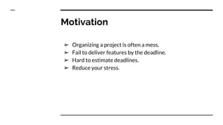 Motivation
➢ Organizing a project is often a mess.
➢ Fail to deliver features by the deadline.
➢ Hard to estimate deadlines.
➢ Reduce your stress.
 