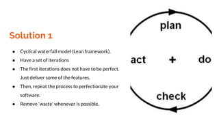 Solution 1
● Cyclical waterfall model (Lean framework).
● Have a set of iterations
● The first iterations does not have to be perfect.
Just deliver some of the features.
● Then, repeat the process to perfectionate your
software.
● Remove ‘waste’ whenever is possible.
 
