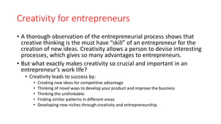 Creativity for entrepreneurs
• A thorough observation of the entrepreneurial process shows that
creative thinking is the must have “skill” of an entrepreneur for the
creation of new ideas. Creativity allows a person to devise interesting
processes, which gives so many advantages to entrepreneurs.
• But what exactly makes creativity so crucial and important in an
entrepreneur’s work life?
• Creativity leads to success by:
• Creating new ideas for competitive advantage
• Thinking of novel ways to develop your product and improve the business
• Thinking the unthinkable.
• Finding similar patterns in different areas
• Developing new niches through creativity and entrepreneurship.
 
