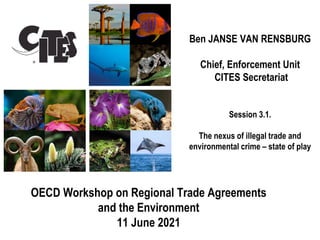 Ben JANSE VAN RENSBURG
Chief, Enforcement Unit
CITES Secretariat
Session 3.1.
The nexus of illegal trade and
environmental crime – state of play
OECD Workshop on Regional Trade Agreements
and the Environment
11 June 2021
 