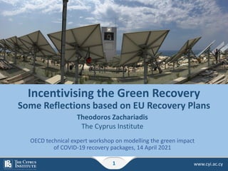 www.cyi.ac.cy
1
Incentivising the Green Recovery
Some Reflections based on EU Recovery Plans
Theodoros Zachariadis
The Cyprus Institute
OECD technical expert workshop on modelling the green impact
of COVID-19 recovery packages, 14 April 2021
 
