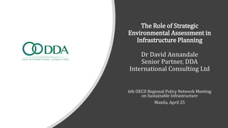 The Role of Strategic
Environmental Assessment in
Infrastructure Planning
Dr David Annandale
Senior Partner, DDA
International Consulting Ltd
6th OECD Regional Policy Network Meeting
on Sustainable Infrastructure
Manila, April 25
 