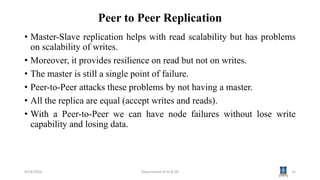 Peer to Peer Replication
• Master-Slave replication helps with read scalability but has problems
on scalability of writes.
• Moreover, it provides resilience on read but not on writes.
• The master is still a single point of failure.
• Peer-to-Peer attacks these problems by not having a master.
• All the replica are equal (accept writes and reads).
• With a Peer-to-Peer we can have node failures without lose write
capability and losing data.
9/19/2023 Department of AI & DS 15
 