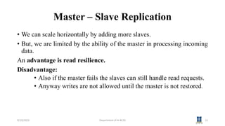 Master – Slave Replication
• We can scale horizontally by adding more slaves.
• But, we are limited by the ability of the master in processing incoming
data.
An advantage is read resilience.
Disadvantage:
• Also if the master fails the slaves can still handle read requests.
• Anyway writes are not allowed until the master is not restored.
9/19/2023 Department of AI & DS 12
 