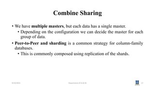Combine Sharing
• We have multiple masters, but each data has a single master.
• Depending on the configuration we can decide the master for each
group of data.
• Peer-to-Peer and sharding is a common strategy for column-family
databases.
• This is commonly composed using replication of the shards.
9/19/2023 Department of AI & DS 17
 