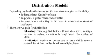 Distribution Models
• Depending on the distribution model the data store can give us the ability:
• To handle large Quantity of data
• To process a grater read or write traffic
• To have more availability in the case of network slowdowns of
breakages.
• There are two path for distribution:
• Sharding: Sharding distributes different data across multiple
servers, so each server acts as the single source for a subset of
data.
• Replication: Replication copies data across multiple servers,
so each bit of data can be found in multiple places.
9/19/2023 Department of AI & DS 4
 