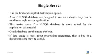 Single Server
• It is the first and simplest distribution option.
• Also if NoSQL database are designed to run on a cluster they can be
used in a single server application.
• This make sense if a NoSQL database is more suited for the
application data model.
• Graph database are the more obvious.
• If data usage is most about processing aggregates, than a key or a
document store may be useful.
9/19/2023 Department of AI & DS 6
 