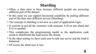 Sharding
• Often, a data store is busy because different people are accessing
different part of the dataset.
• In this cases we can support horizontal scalability by putting different
part of the data onto different servers (Sharding)
• The concept of sharding is not new as a part of application logic.
• It consists in put all the customer with surname A-D on one shard and
E-G to another
• This complicates the programming model as the application code
needs to distributed the load across the shards.
• In the ideal setting we have each user to talk one server and the load is
balanced.
• Of course the ideal case is rare.
9/19/2023 Department of AI & DS 7
 
