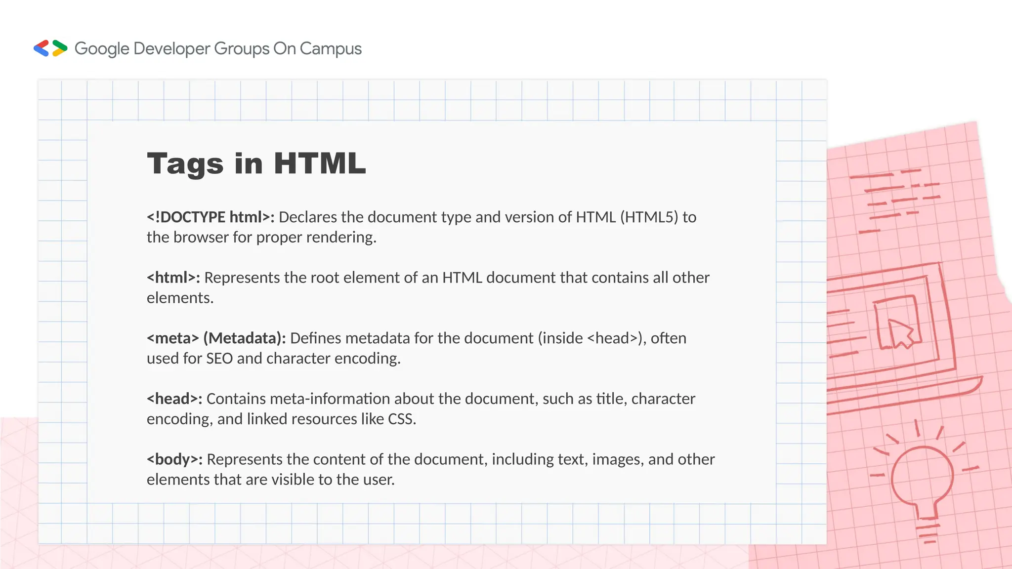 Tags in HTML
<!DOCTYPE html>: Declares the document type and version of HTML (HTML5) to
the browser for proper rendering.
<html>: Represents the root element of an HTML document that contains all other
elements.
<meta> (Metadata): Defines metadata for the document (inside <head>), often
used for SEO and character encoding.
<head>: Contains meta-information about the document, such as title, character
encoding, and linked resources like CSS.
<body>: Represents the content of the document, including text, images, and other
elements that are visible to the user.
 