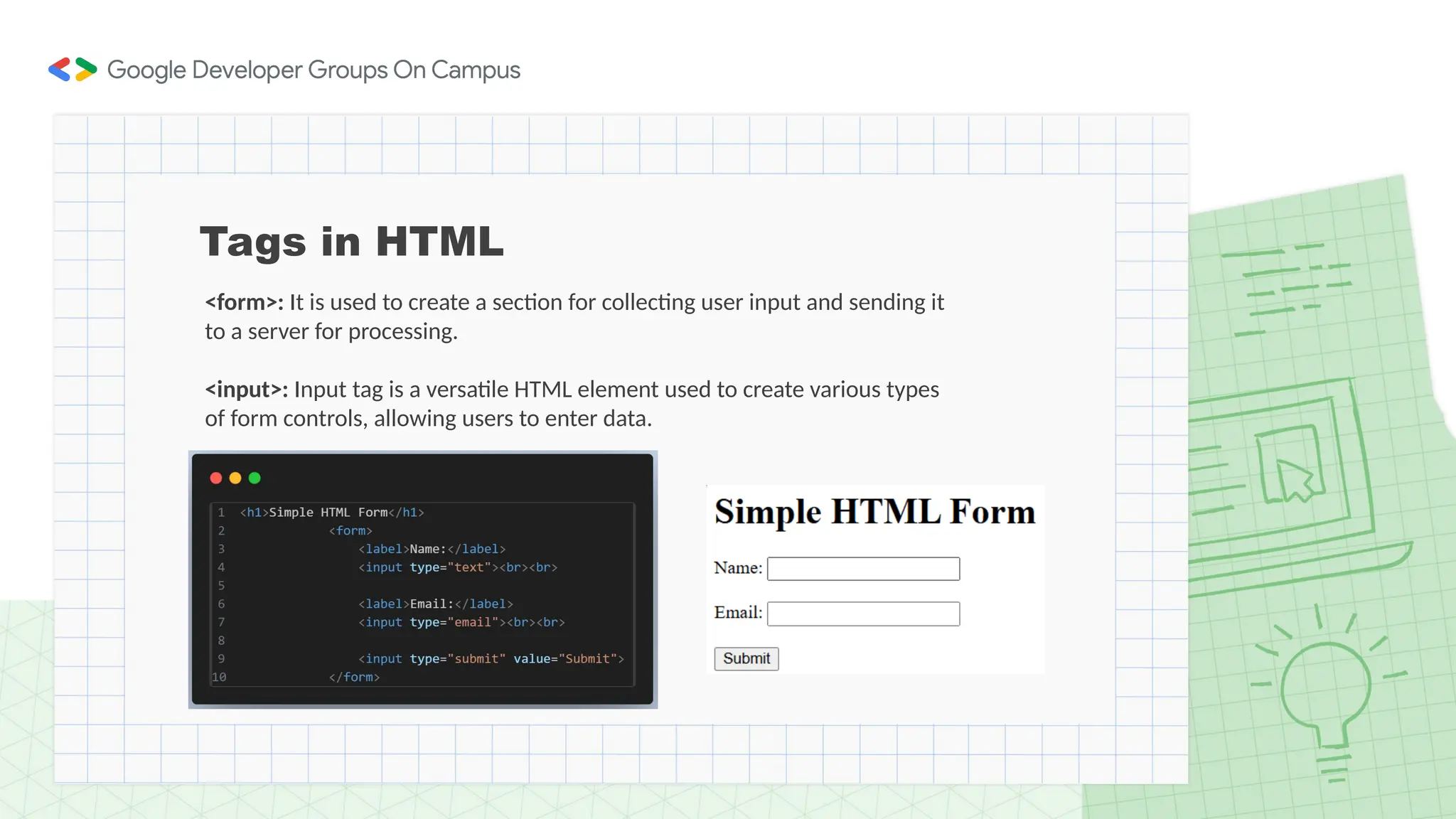 Tags in HTML
<form>: It is used to create a section for collecting user input and sending it
to a server for processing.
<input>: Input tag is a versatile HTML element used to create various types
of form controls, allowing users to enter data.
 